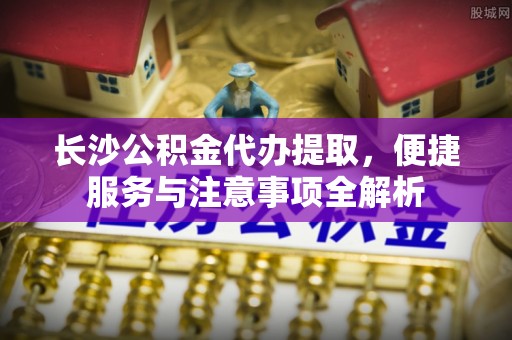 于田长沙公积金代办提取，便捷服务与注意事项全解析