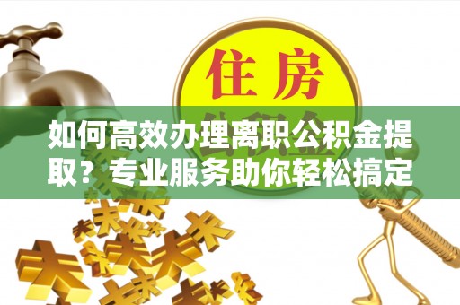 于田如何高效办理离职公积金提取？专业服务助你轻松搞定