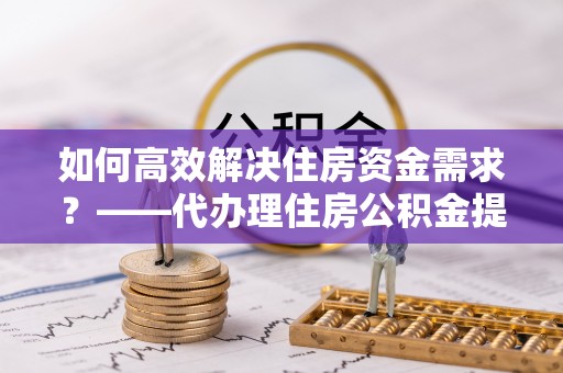 于田如何高效解决住房资金需求？——代办理住房公积金提取服务全解析